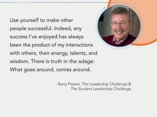 Use yourself to make other
people successful. Indeed, any
success I’ve enjoyed has always
been the product of my interactions
with others, their energy, talents, and
wisdom. There is truth in the adage:
What goes around, comes around.
- Barry Posner, The Leadership Challenge &
The Student Leadership Challenge
 