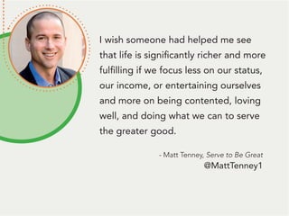I wish someone had helped me see
that life is significantly richer and more
fulfilling if we focus less on our status,
our income, or entertaining ourselves
and more on being contented, loving
well, and doing what we can to serve
the greater good.
- Matt Tenney, Serve to Be Great
@MattTenney1
 