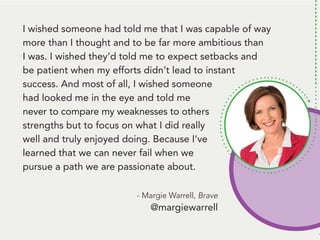 People remember. And, people like to talk
about themselves. Be the person that gets
them to talk about themself* and... they’ll
remember you.
*Ok, here’s the deal: Get them to tell you
something that’s challenging to them.
THEN, follow up with some information
they can use to handle that challenge.
Talk about a way to be remembered!
I wished someone had told me that I was capable of way
more than I thought and to be far more ambitious than
I was. I wished they’d told me to expect setbacks and
be patient when my efforts didn’t lead to instant
success. And most of all, I wished someone
had looked me in the eye and told me
never to compare my weaknesses to others
strengths but to focus on what I did really
well and truly enjoyed doing. Because I’ve
learned that we can never fail when we
pursue a path we are passionate about.
- Margie Warrell, Brave
@margiewarrell
 