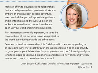 Make an effort to develop strong relationships
that are both personal and professional. As you
embark on this new post-college adventure,
keep in mind that you will appreciate guidance
and mentorship along the way. So be on the
lookout for new diverse connections that can
open up your world and mind to new ideas.
First impressions are really important, so try to be
conscientious of the personal brand you project to
the world even during outside the office hours.
Be open to feedback even when it isn’t delivered in the most appealing or
encouraging way. Try to sort through the words and use it as an opportunity
to grow your impact. Make time for your passions and don’t lose sight of your
long term goals as you build experiences and develop new skills. Enjoy every
minute and try not to be so hard on yourself!
- Joan Snyder Kuhl, Peter Drucker’s Five Most Important Questions
@joankuhl
 