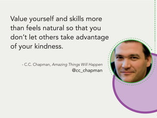 People remember. And, people like to talk
about themselves. Be the person that gets
them to talk about themself* and... they’ll
remember you.
*Ok, here’s the deal: Get them to tell you
something that’s challenging to them.
THEN, follow up with some information
they can use to handle that challenge.
Talk about a way to be remembered!
Value yourself and skills more
than feels natural so that you
don’t let others take advantage
of your kindness.
- C.C. Chapman, Amazing Things Will Happen
@cc_chapman
 