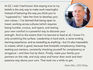 At 22, I wish I had known that staying true to my
beliefs is the only way to make work meaningful.
Instead of behaving the way you think you’re
“supposed to,” take the time to develop your
own values – I’ve learned that being open to
travel, working across cultures (which requires
being humble, curious, and open), and testing
your own comfort is a powerful way to discover your
strength. And to the extent that I’ve learned to lead at all, I know I’m
only scratching the surface. Leadership is hard work, a never-ending
learning experience, and as rewarding as anything – but it’s also impossible
to master, which is good, because that forestalls complacency, listening,
seeking out mentors, constantly checking yourself for complacency or
arrogance – and then live by them. Finally, make your family your
partners on the ride, and truly value and honor their work and their
passions way above your own. That took me a while to get.
- Mark Allin, CEO Wiley
 