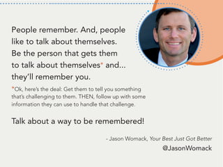 - Jason Womack, Your Best Just Got Better
People remember. And, people
like to talk about themselves.
Be the person that gets them
to talk about themselves* and...
they’ll remember you.
*Ok, here’s the deal: Get them to tell you something
that’s challenging to them. THEN, follow up with some
information they can use to handle that challenge.
Talk about a way to be remembered!
@JasonWomack
 