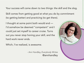 People remember. And, people like to talk
about themselves. Be the person that gets
them to talk about themself* and... they’ll
remember you.
*Ok, here’s the deal: Get them to tell you
something that’s challenging to them.
THEN, follow up with some information
they can use to handle that challenge.
Talk about a way to be remembered!
Your success will come down to two things: the skill and the slog.
Skill comes from getting good at what you do by commitment
(to getting better) and practicing (to get there).
I thought at some point both would end —
I’d somehow be deemed ”competent” and I
could just set myself to career cruise. Turns
out you never stop honing your skill, and the
hard work never ends.
Which, I’ve realized, is awesome.
- Ann Handley, Everybody Writes
@annhandley
 