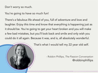 Don’t worry so much.
You’re going to have so much fun!
There’s a fabulous life ahead of you, full of adventure and love and
laughter. Enjoy this time and know that everything is happening just as
it should be. You’re going to get your heart broken and you will make
a few bad mistakes, but you’ll look back and smile and only wish you
could do it all again. Because it was, and is, all absolutely wonderful.
That’s what I would tell my 22 year old self.
- Robbin Phillips, The Passion Conversation
@robbinphillips
 