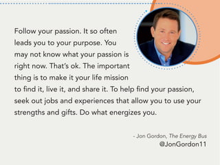 Follow your passion. It so often
leads you to your purpose. You
may not know what your passion is
right now. That’s ok. The important
thing is to make it your life mission
to find it, live it, and share it. To help find your passion,
seek out jobs and experiences that allow you to use your
strengths and gifts. Do what energizes you.
- Jon Gordon, The Energy Bus
@JonGordon11
 