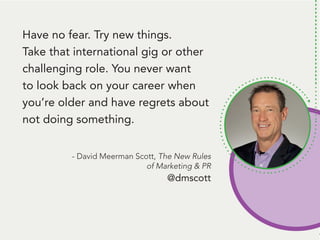 People remember. And, people like to talk
about themselves. Be the person that gets
them to talk about themself* and... they’ll
remember you.
*Ok, here’s the deal: Get them to tell you
something that’s challenging to them.
THEN, follow up with some information
they can use to handle that challenge.
Talk about a way to be remembered!
Have no fear. Try new things.
Take that international gig or other
challenging role. You never want
to look back on your career when
you’re older and have regrets about
not doing something.
- David Meerman Scott, The New Rules
of Marketing & PR
@dmscott
 