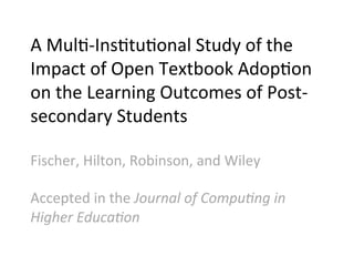 A	
  Mul;-­‐Ins;tu;onal	
  Study	
  of	
  the	
  
Impact	
  of	
  Open	
  Textbook	
  Adop;on	
  
on	
  the	
  Learning	
  Outcomes	
  of	
  Post-­‐
secondary	
  Students	
  
	
  
Fischer,	
  Hilton,	
  Robinson,	
  and	
  Wiley	
  
	
  
Accepted	
  in	
  the	
  Journal	
  of	
  Compu1ng	
  in	
  
Higher	
  Educa1on	
  
 