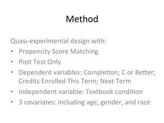Method	
  
Quasi-­‐experimental	
  design	
  with:	
  
•  Propensity	
  Score	
  Matching	
  
•  Post	
  Test	
  Only	
  
•  Dependent	
  variables:	
  Comple;on;	
  C	
  or	
  BeZer;	
  
Credits	
  Enrolled	
  This	
  Term;	
  Next	
  Term	
  
•  Independent	
  variable:	
  Textbook	
  condi;on	
  
•  3	
  covariates:	
  including	
  age,	
  gender,	
  and	
  race	
  
 