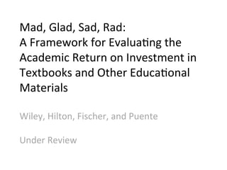 Mad,	
  Glad,	
  Sad,	
  Rad:	
  	
  
A	
  Framework	
  for	
  Evalua;ng	
  the	
  
Academic	
  Return	
  on	
  Investment	
  in	
  
Textbooks	
  and	
  Other	
  Educa;onal	
  
Materials	
  	
  
	
  
Wiley,	
  Hilton,	
  Fischer,	
  and	
  Puente	
  
	
  
Under	
  Review	
  
 