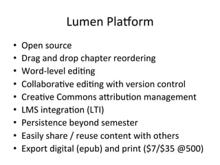 Lumen	
  Plazorm	
  
•  Open	
  source	
  
•  Drag	
  and	
  drop	
  chapter	
  reordering	
  
•  Word-­‐level	
  edi;ng	
  
•  Collabora;ve	
  edi;ng	
  with	
  version	
  control	
  	
  
•  Crea;ve	
  Commons	
  aZribu;on	
  management	
  
•  LMS	
  integra;on	
  (LTI)	
  	
  	
  
•  Persistence	
  beyond	
  semester	
  
•  Easily	
  share	
  /	
  reuse	
  content	
  with	
  others	
  
•  Export	
  digital	
  (epub)	
  and	
  print	
  ($7/$35	
  @500)	
  
 