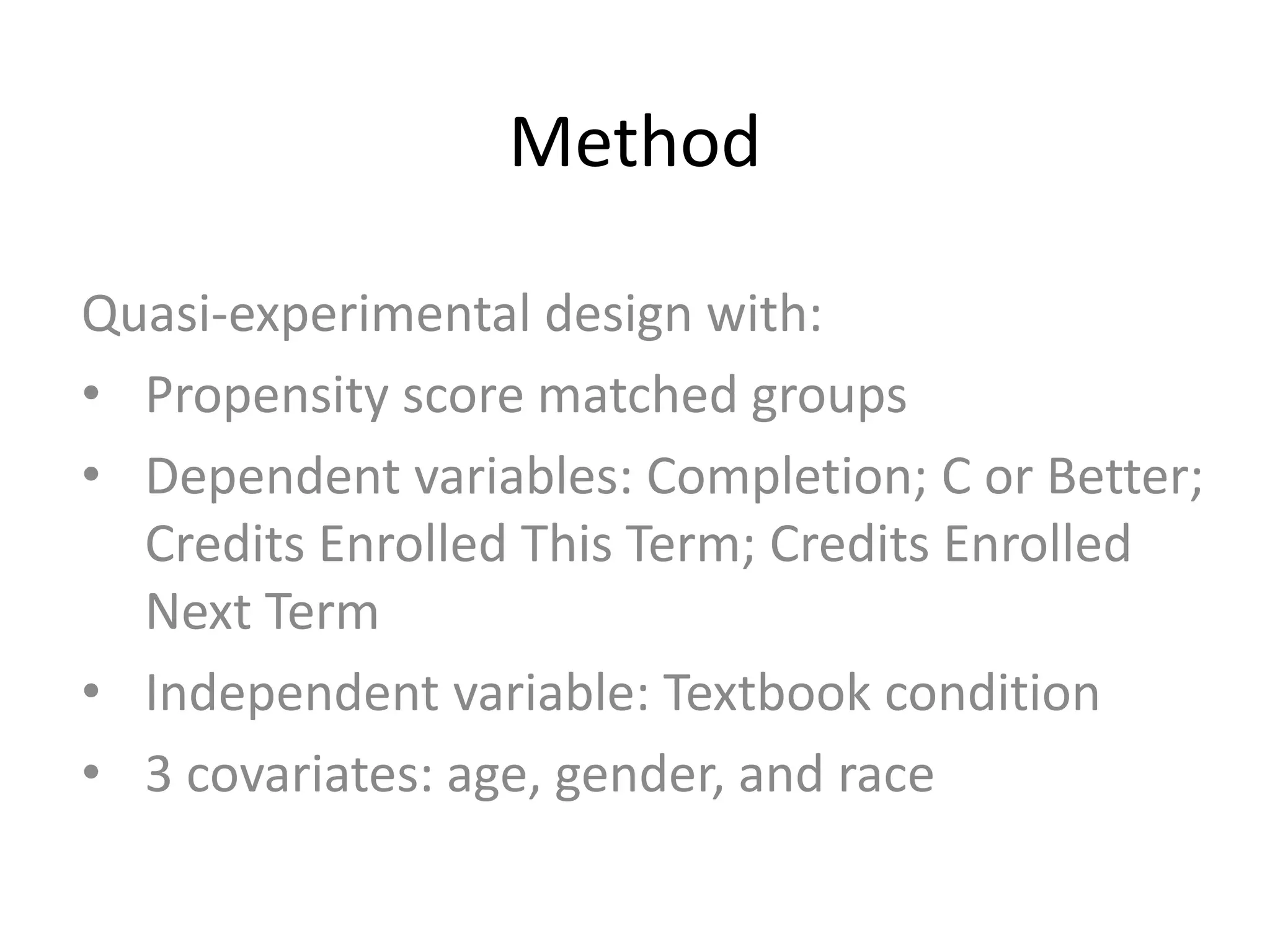 Method
Quasi-experimental design with:
• Propensity score matched groups
• Dependent variables: Completion; C or Better;
Credits Enrolled This Term; Credits Enrolled
Next Term
• Independent variable: Textbook condition
• 3 covariates: age, gender, and race
 