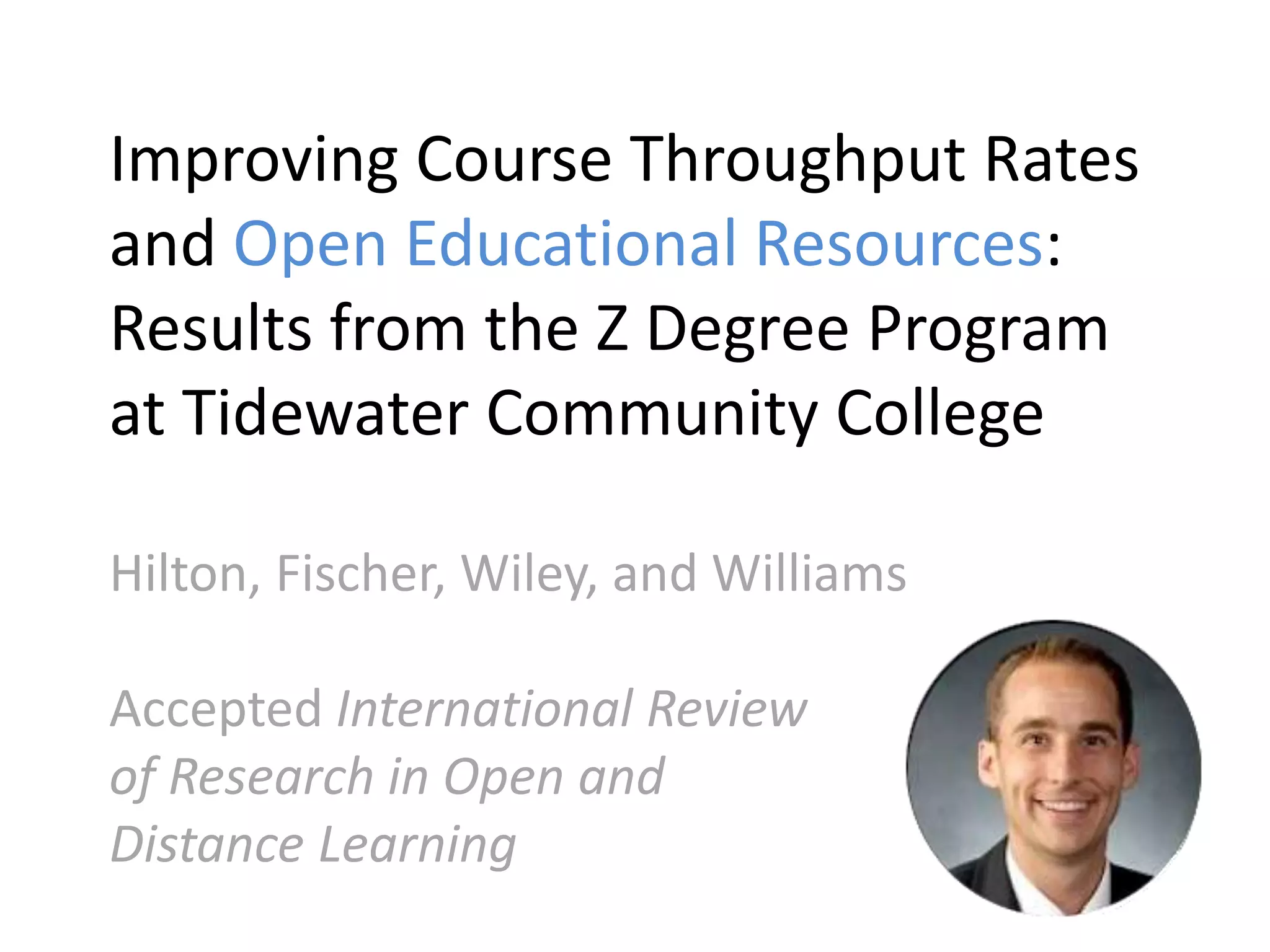 Improving Course Throughput Rates
and Open Educational Resources:
Results from the Z Degree Program
at Tidewater Community College
Hilton, Fischer, Wiley, and Williams
Accepted International Review
of Research in Open and
Distance Learning
 