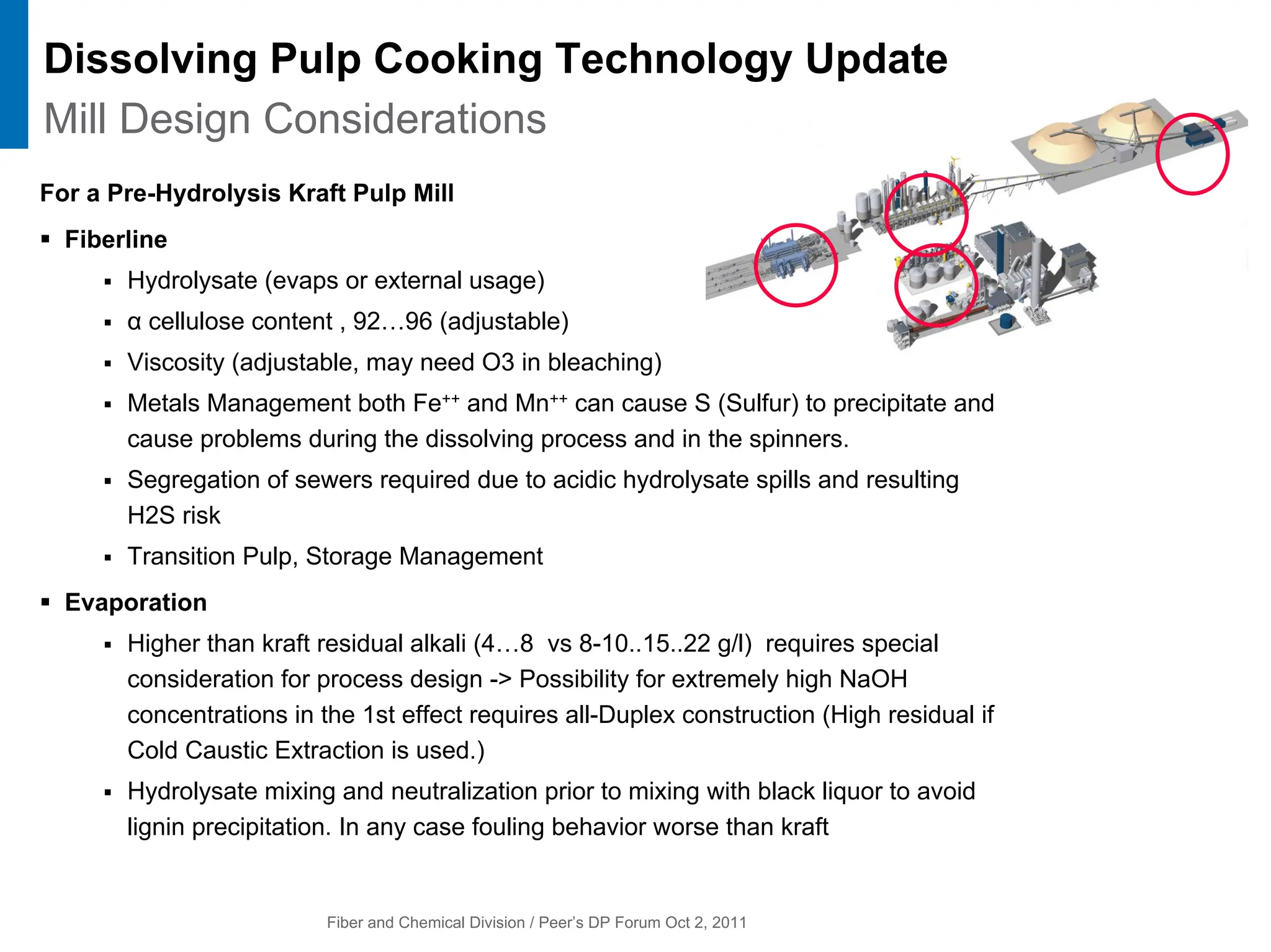 Fiber and Chemical Division / Peer’s DP Forum Oct 2, 2011
For a Pre-Hydrolysis Kraft Pulp Mill
ƒ Fiberline
ƒ Hydrolysate (evaps or external usage)
ƒ α cellulose content , 92…96 (adjustable)
ƒ Viscosity (adjustable, may need O3 in bleaching)
ƒ Metals Management both Fe++ and Mn++ can cause S (Sulfur) to precipitate and
cause problems during the dissolving process and in the spinners.
ƒ Segregation of sewers required due to acidic hydrolysate spills and resulting
H2S risk
ƒ Transition Pulp, Storage Management
ƒ Evaporation
ƒ Higher than kraft residual alkali (4…8 vs 8-10..15..22 g/l) requires special
consideration for process design -> Possibility for extremely high NaOH
concentrations in the 1st effect requires all-Duplex construction (High residual if
Cold Caustic Extraction is used.)
ƒ Hydrolysate mixing and neutralization prior to mixing with black liquor to avoid
lignin precipitation. In any case fouling behavior worse than kraft
Dissolving Pulp Cooking Technology Update
Mill Design Considerations
 