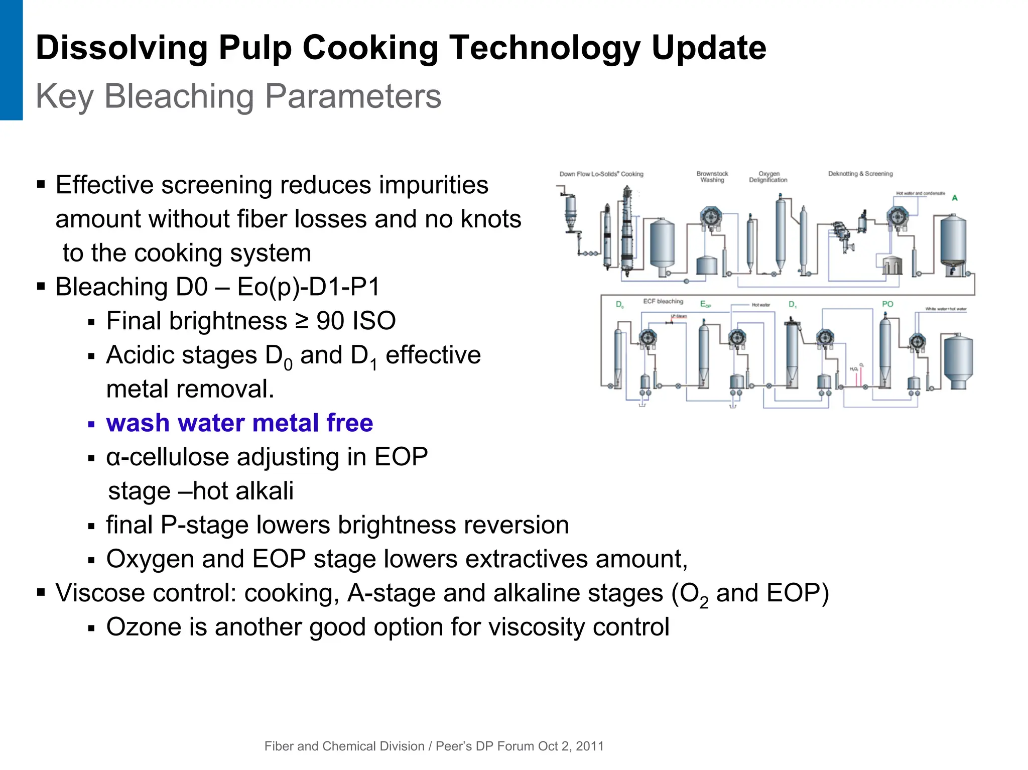 Fiber and Chemical Division / Peer’s DP Forum Oct 2, 2011
ƒ Effective screening reduces impurities
amount without fiber losses and no knots
to the cooking system
ƒ Bleaching D0 – Eo(p)-D1-P1
ƒ Final brightness ≥ 90 ISO
ƒ Acidic stages D0 and D1 effective
metal removal.
ƒ wash water metal free
ƒ α-cellulose adjusting in EOP
stage –hot alkali
ƒ final P-stage lowers brightness reversion
ƒ Oxygen and EOP stage lowers extractives amount,
ƒ Viscose control: cooking, A-stage and alkaline stages (O2 and EOP)
ƒ Ozone is another good option for viscosity control
Dissolving Pulp Cooking Technology Update
Key Bleaching Parameters
 
