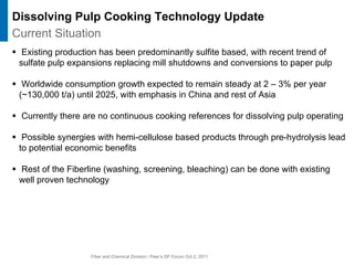 Fiber and Chemical Division / Peer’s DP Forum Oct 2, 2011
ƒ Existing production has been predominantly sulfite based, with recent trend of
sulfate pulp expansions replacing mill shutdowns and conversions to paper pulp
ƒ Worldwide consumption growth expected to remain steady at 2 – 3% per year
(~130,000 t/a) until 2025, with emphasis in China and rest of Asia
ƒ Currently there are no continuous cooking references for dissolving pulp operating
ƒ Possible synergies with hemi-cellulose based products through pre-hydrolysis lead
to potential economic benefits
ƒ Rest of the Fiberline (washing, screening, bleaching) can be done with existing
well proven technology
Current Situation
Dissolving Pulp Cooking Technology Update
 