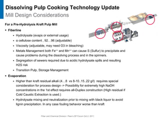 Fiber and Chemical Division / Peer’s DP Forum Oct 2, 2011
For a Pre-Hydrolysis Kraft Pulp Mill
ƒ Fiberline
ƒ Hydrolysate (evaps or external usage)
ƒ α cellulose content , 92…96 (adjustable)
ƒ Viscosity (adjustable, may need O3 in bleaching)
ƒ Metals Management both Fe++ and Mn++ can cause S (Sulfur) to precipitate and
cause problems during the dissolving process and in the spinners.
ƒ Segregation of sewers required due to acidic hydrolysate spills and resulting
H2S risk
ƒ Transition Pulp, Storage Management
ƒ Evaporation
ƒ Higher than kraft residual alkali (4…8 vs 8-10..15..22 g/l) requires special
consideration for process design -> Possibility for extremely high NaOH
concentrations in the 1st effect requires all-Duplex construction (High residual if
Cold Caustic Extraction is used.)
ƒ Hydrolysate mixing and neutralization prior to mixing with black liquor to avoid
lignin precipitation. In any case fouling behavior worse than kraft
Dissolving Pulp Cooking Technology Update
Mill Design Considerations
 