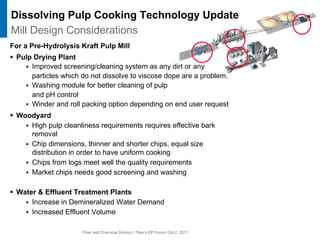 Fiber and Chemical Division / Peer’s DP Forum Oct 2, 2011
For a Pre-Hydrolysis Kraft Pulp Mill
ƒ Pulp Drying Plant
ƒ Improved screening/cleaning system as any dirt or any
particles which do not dissolve to viscose dope are a problem.
ƒ Washing module for better cleaning of pulp
and pH control
ƒ Winder and roll packing option depending on end user request
ƒ Woodyard
ƒ High pulp cleanliness requirements requires effective bark
removal
ƒ Chip dimensions, thinner and shorter chips, equal size
distribution in order to have uniform cooking
ƒ Chips from logs meet well the quality requirements
ƒ Market chips needs good screening and washing
ƒ Water & Effluent Treatment Plants
ƒ Increase in Demineralized Water Demand
ƒ Increased Effluent Volume
Dissolving Pulp Cooking Technology Update
Mill Design Considerations
 