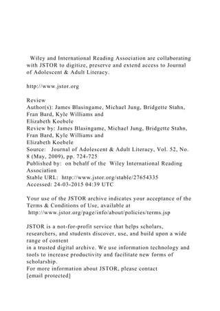 Wiley and International Reading Association are collaborating
with JSTOR to digitize, preserve and extend access to Journal
of Adolescent & Adult Literacy.
http://www.jstor.org
Review
Author(s): James Blasingame, Michael Jung, Bridgette Stahn,
Fran Bard, Kyle Williams and
Elizabeth Koebele
Review by: James Blasingame, Michael Jung, Bridgette Stahn,
Fran Bard, Kyle Williams and
Elizabeth Koebele
Source: Journal of Adolescent & Adult Literacy, Vol. 52, No.
8 (May, 2009), pp. 724-725
Published by: on behalf of the Wiley International Reading
Association
Stable URL: http://www.jstor.org/stable/27654335
Accessed: 24-03-2015 04:39 UTC
Your use of the JSTOR archive indicates your acceptance of the
Terms & Conditions of Use, available at
http://www.jstor.org/page/info/about/policies/terms.jsp
JSTOR is a not-for-profit service that helps scholars,
researchers, and students discover, use, and build upon a wide
range of content
in a trusted digital archive. We use information technology and
tools to increase productivity and facilitate new forms of
scholarship.
For more information about JSTOR, please contact
[email protected]
 
