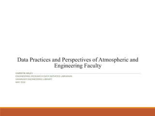 Data Practices and Perspectives of Atmospheric and
Engineering Faculty
CHRISTIE WILEY
ENGINEERING RESEARCH DATA SERVICES LIBRARIAN
GRAINGER ENGINEERING LIBRARY
MAY 2016
 
