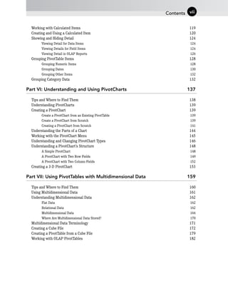 Working with Calculated Items 119
Creating and Using a Calculated Item 120
Showing and Hiding Detail 124
Viewing Detail for Data Items 124
Viewing Details for Field Items 124
Viewing Detail in OLAP Reports 126
Grouping PivotTable Items 128
Grouping Numeric Items 128
Grouping Dates 130
Grouping Other Items 132
Grouping Category Data 132
Part VI: Understanding and Using PivotCharts 137
Tips and Where to Find Them 138
Understanding PivotCharts 139
Creating a PivotChart 139
Create a PivotChart from an Existing PivotTable 139
Create a PivotChart from Scratch 139
Creating a PivotChart from Scratch 141
Understanding the Parts of a Chart 144
Working with the PivotChart Menu 145
Understanding and Changing PivotChart Types 146
Understanding a PivotChart’s Structure 148
A Simple PivotChart 148
A PivotChart with Two Row Fields 149
A PivotChart with Two Column Fields 152
Creating a 3-D PivotChart 153
Part VII: Using PivotTables with Multidimensional Data 159
Tips and Where to Find Them 160
Using Multidimensional Data 161
Understanding Multidimensional Data 162
Flat Data 162
Relational Data 162
Multidimensional Data 164
Where Are Multidimensional Data Stored? 170
Multidimensional Data Terminology 171
Creating a Cube File 172
Creating a PivotTable from a Cube File 179
Working with OLAP PivotTables 182
Contents vii
 