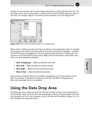 Second, you can see that each row and column field features a label and drop-down list. You
use these, as you saw in earlier parts, to filter the data in the PivotTable based on values in
that field. For example, Figure 4-10 shows the filter-selection list for the Region field.
Figure 4-10: Filtering the PivotTable based on the Region field.
When a Row or Column area has more than one field, you can change their order, for example
by moving the outer field to the inner position. One way to do this is by dragging — pointing
at the Field button and dragging it to the new position within the Row or Column area. You
can also use the Field button’s pop-up menu. Right-click the Field button, select Order, then
select one of the following commands:
• Move to Beginning — Makes the field the outer field.
• Move Left — Moves the field one position outward.
• Move Right — Moves the field one position inward.
• Move to End — Makes the field the inner field.
Some of these commands will not be available, depending on the current position of the
field. For instance, if the field is already the outer field, the Move to Beginning and
Move Left commands will not be available.
Using the Data Drop Area
The Data drop area is where you drop the field that contains the data to be summarized by
the PivotTable. Each cell in the Data area summarizes a subset of the data based on the row
and column the cell is in. For an example, look at the data and PivotTable in Figure 4-11. In
this PivotTable the data field is Sold.
Tip 31: Using the Data Drop Area 87
Part
IV
 