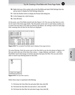 10. Right-click any of the number cells in the PivotTable and select Field Settings from the
pop-up menu to display the Field Settings dialog box.
11. Click the Number button to display the Format Cells dialog box.
12. In the Category list, click Currency.
13. Click OK twice.
At this point, your PivotTable should look like Figure 4-18. You can see that there is a but-
ton for each of the three page fields. The drop-down arrow next to each button enables you
to select how the data in the table are filtered. By default, the setting is (All) for each page
field, meaning that all data for the field are displayed.
Figure 4-18: The complete PivotTable report displays three page buttons.
Try some filtering. Click the arrow next to the Size field to see the list shown in Figure 4-19.
You can select any one of the three Size values — Large, Medium, and Small — and the
PivotTable report will change to include only data that pass the filter. You can also select
(All) to remove any filtering based on this field.
Figure 4-19: The Size filter options.
Follow these steps to experiment with filtering:
1. Pull down the Color filter list and select Red, then click OK.
2. Pull down the Item filter list and select 2, then click OK.
3. Pull down the Size filter list and select Large, then click OK.
Tip 34: Creating a PivotTable with Three Page Fields 93
Part
IV
 