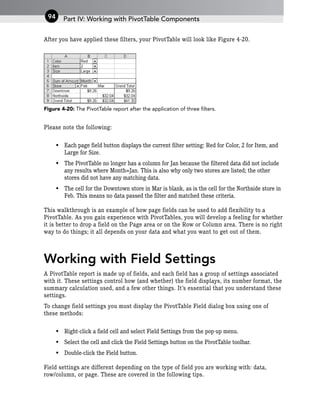After you have applied these filters, your PivotTable will look like Figure 4-20.
Figure 4-20: The PivotTable report after the application of three filters.
Please note the following:
• Each page field button displays the current filter setting: Red for Color, 2 for Item, and
Large for Size.
• The PivotTable no longer has a column for Jan because the filtered data did not include
any results where Month=Jan. This is also why only two stores are listed; the other
stores did not have any matching data.
• The cell for the Downtown store in Mar is blank, as is the cell for the Northside store in
Feb. This means no data passed the filter and matched these criteria.
This walkthrough is an example of how page fields can be used to add flexibility to a
PivotTable. As you gain experience with PivotTables, you will develop a feeling for whether
it is better to drop a field on the Page area or on the Row or Column area. There is no right
way to do things; it all depends on your data and what you want to get out of them.
Working with Field Settings
A PivotTable report is made up of fields, and each field has a group of settings associated
with it. These settings control how (and whether) the field displays, its number format, the
summary calculation used, and a few other things. It’s essential that you understand these
settings.
To change field settings you must display the PivotTable Field dialog box using one of
these methods:
• Right-click a field cell and select Field Settings from the pop-up menu.
• Select the cell and click the Field Settings button on the PivotTable toolbar.
• Double-click the Field button.
Field settings are different depending on the type of field you are working with: data,
row/column, or page. These are covered in the following tips.
Part IV: Working with PivotTable Components
94
 