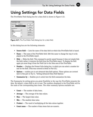 Using Settings for Data Fields
The PivotTable Field dialog box for a data field is shown in Figure 4-21.
Figure 4-21: The PivotTable Field dialog box for a data field.
In this dialog box are the following elements:
• Source field — Lists the name of the data field on which this PivotTable field is based.
• Name — The name of the PivotTable field. Edit this name to change the way it is dis-
played in the PivotTable report.
• Hide — Hides the field. This command is poorly named because it does not simply hide
the field; rather, it removes the field from the PivotTable report. To display the field
again you must drag it from the Field List to the Data area of the PivotTable.
• Number — Displays the Format Cells dialog box, in which you can select a number for-
mat for the field. (This was covered in detail in Part III.)
• Options — enables you to set advanced data field options. These options are covered
later in this part in Tip 41, “Setting Advanced Data Field Options.”
• Summarize by — Enables you to select how the field summarizes the data.
The Summarize by setting gives you great flexibility in the way the PivotTable presents the
data. By default, a data field is set to sum: The numbers displayed in the PivotTable will be
the sums of the corresponding data items. The other summary options available are:
• Count — The number of data items.
• Average — The average of the data values.
• Max — The largest data value.
• Min — The smallest data value.
• Product — The result of multiplying all the data values together.
• Count nums — The number of data items that are numeric.
Tip 36: Using Settings for Data Fields 95
Part
IV
 