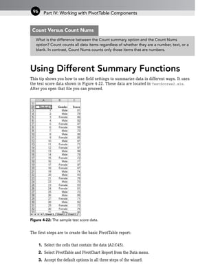 Using Different Summary Functions
This tip shows you how to use field settings to summarize data in different ways. It uses
the test score data shown in Figure 4-22. These data are located in TestScores2.xls.
After you open that file you can proceed.
Figure 4-22: The sample test score data.
The first steps are to create the basic PivotTable report:
1. Select the cells that contain the data (A2:C45).
2. Select PivotTable and PivotChart Report from the Data menu.
3. Accept the default options in all three steps of the wizard.
Part IV: Working with PivotTable Components
96
What is the difference between the Count summary option and the Count Nums
option? Count counts all data items regardless of whether they are a number, text, or a
blank. In contrast, Count Nums counts only those items that are numbers.
Count Versus Count Nums
 