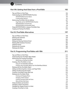 Part VIII: Getting Hard Data from a PivotTable 183
Tips and Where to Find Them 184
Understanding the GETPIVOTDATA Function 185
GETPIVOTDATA Function Basics 185
A GetPivotData Shortcut 187
Referencing PivotTable Cells by Address 187
Page Fields and the GETPIVOTDATA Function 188
GETPIVOTDATA and OLAP Data 189
GETPIVOTDATA and Show/Hide Detail 190
Using GETPIVOTDATA to Analyze PivotTable Data 191
Copying and Pasting PivotTables 194
Part IX: PivotTable Alternatives 197
Tips and Where to Find Them 198
Working with Subtotals 199
Nesting Subtotals 202
Hiding and Showing Subtotal Detail 205
Working With Database Functions 206
Defining Criteria 207
Working with Crosstabs 209
Working with Filters 209
Part X: Programming PivotTables with VBA 211
Tips and Where to Find Them 212
Understanding the PivotTable Object Model 213
Referencing and Creating PivotTables 215
Referencing an Existing PivotTable 215
Creating a New PivotTable in Code 216
Using the PivotTableWizard Method 217
Creating a New PivotTable Without the PivotTableWizard Method 219
Working with the PivotTable Object 221
Adding and Removing Row, Column, and Page Fields 223
Adding and Removing Data Fields 224
Creating a PivotTable Using VBA Code 225
Working with PivotTable Fields 227
Creating and Changing Filters 228
Changing a Field’s Position 229
Creating Calculated Fields and Items 229
Hide and Show Field Items 230
Using AutoShow and AutoSort 231
Changing a Field’s Calculation 232
Changing the Display Format of a Field 233
Creating a PivotChart in Code 235
Contents
viii
 