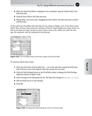 4. When the blank PivotTable is displayed in the worksheet, drag the Gender field to the
Row drop area.
5. Drag the Score field to the Data drop area.
6. Repeat Step 5 two more times, dragging the Score field to the Data drop area a second
and third time.
At this point the PivotTable will look like the one shown in Figure 4-23. It has three Score
fields, Sum of Score, Sum of Score2, and Sum of Score3. Each displays the same result, but
this is not what you want. In fact you don’t want a sum at all; rather, you want the aver-
age, the maximum, and the minimum for each group.
Figure 4-23: The PivotTable report with three copies of the Score field.
To continue follow these steps:
1. Click one of the Sum of Score field cells — one of the cells that contain the field name
Sum of Score or one of the adjacent cells that contain the sum itself.
2. Click the Field Settings button on the PivotTable toolbar to display the Field Settings
dialog box (shown in Figure 4-24).
3. Select Average in the Summarize by list. The Name box changes to Average of Score.
4. Edit the Name box so it says Average.
5. Click OK.
Figure 4-24: Changing the field settings for the Sum of Score field.
Tip 37: Using Different Summary Functions 97
Part
IV
 