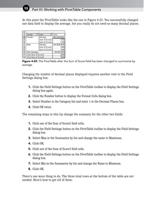At this point the PivotTable looks like the one in Figure 4-25. You successfully changed
one data field to display the average, but you really do not need so many decimal places.
Figure 4-25: The PivotTable after the Sum of Score field has been changed to summarize by
average.
Changing the number of decimal places displayed requires another visit to the Field
Settings dialog box:
1. Click the Field Settings button on the PivotTable toolbar to display the Field Settings
dialog box again.
2. Click the Number button to display the Format Cells dialog box.
3. Select Number in the Category list and enter 1 in the Decimal Places box.
4. Click OK twice.
The remaining steps in this tip change the summary for the other two fields:
1. Click one of the Sum of Score2 field cells.
2. Click the Field Settings button on the PivotTable toolbar to display the Field Settings
dialog box.
3. Select Max in the Summarize by list and change the name to Maximum.
4. Click OK.
5. Click one of the Sum of Score3 field cells.
6. Click the Field Settings button on the PivotTable toolbar to display the Field Settings
dialog box.
7. Select Min in the Summarize by list and change the Name to Minimum.
8. Click OK.
There’s one more thing to do. The three total rows at the bottom of the table are not
needed. Here’s how to get rid of them:
Part IV: Working with PivotTable Components
98
 