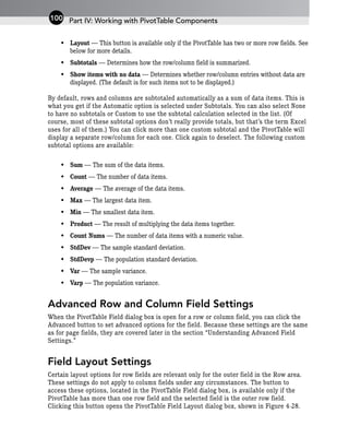 • Layout — This button is available only if the PivotTable has two or more row fields. See
below for more details.
• Subtotals — Determines how the row/column field is summarized.
• Show items with no data — Determines whether row/column entries without data are
displayed. (The default is for such items not to be displayed.)
By default, rows and columns are subtotaled automatically as a sum of data items. This is
what you get if the Automatic option is selected under Subtotals. You can also select None
to have no subtotals or Custom to use the subtotal calculation selected in the list. (Of
course, most of these subtotal options don’t really provide totals, but that’s the term Excel
uses for all of them.) You can click more than one custom subtotal and the PivotTable will
display a separate row/column for each one. Click again to deselect. The following custom
subtotal options are available:
• Sum — The sum of the data items.
• Count — The number of data items.
• Average — The average of the data items.
• Max — The largest data item.
• Min — The smallest data item.
• Product — The result of multiplying the data items together.
• Count Nums — The number of data items with a numeric value.
• StdDev — The sample standard deviation.
• StdDevp — The population standard deviation.
• Var — The sample variance.
• Varp — The population variance.
Advanced Row and Column Field Settings
When the PivotTable Field dialog box is open for a row or column field, you can click the
Advanced button to set advanced options for the field. Because these settings are the same
as for page fields, they are covered later in the section “Understanding Advanced Field
Settings.”
Field Layout Settings
Certain layout options for row fields are relevant only for the outer field in the Row area.
These settings do not apply to column fields under any circumstances. The button to
access these options, located in the PivotTable Field dialog box, is available only if the
PivotTable has more than one row field and the selected field is the outer row field.
Clicking this button opens the PivotTable Field Layout dialog box, shown in Figure 4-28.
Part IV: Working with PivotTable Components
100
 