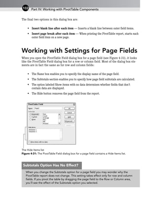 The final two options in this dialog box are:
• Insert blank line after each item — Inserts a blank line between outer field items.
• Insert page break after each item — When printing the PivotTable report, starts each
outer field item on a new page.
Working with Settings for Page Fields
When you open the PivotTable Field dialog box for a page field (see Figure 4-31), it looks
like the PivotTable Field dialog box for a row or column field. Most of the dialog box ele-
ments are in fact the same as for row and column fields:
• The Name box enables you to specify the display name of the page field.
• The Subtotals section enables you to specify how page field subtotals are calculated.
• The option labeled Show items with no data determines whether fields that don’t
contain data are displayed.
• The Hide button removes the page field from the report.
Figure 4-31: The PivotTable Field dialog box for a page field contains a Hide Items list.
The Hide Items list
Part IV: Working with PivotTable Components
102
When you change the Subtotals option for a page field you may wonder why the
PivotTable report does not change. This setting takes effect only for row and column
fields. If you pivot the table by dragging the page field to the Row or Column area,
you’ll see the effect of the Subtotals option you selected.
Subtotals Option Has No Effect?
 
