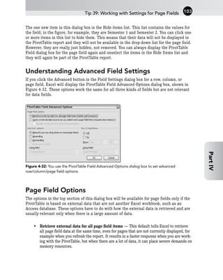 The one new item in this dialog box is the Hide items list. This list contains the values for
the field; in the figure, for example, they are Semester 1 and Semester 2. You can click one
or more items in this list to hide them. This means that their data will not be displayed in
the PivotTable report and they will not be available in the drop-down list for the page field.
However, they are really just hidden, not removed. You can always display the PivotTable
Field dialog box for the page field again and unselect the items in the Hide Items list and
they will again be part of the PivotTable report.
Understanding Advanced Field Settings
If you click the Advanced button in the Field Settings dialog box for a row, column, or
page field, Excel will display the PivotTable Field Advanced Options dialog box, shown in
Figure 4-32. These options work the same for all three kinds of fields but are not relevant
for data fields.
Figure 4-32: You use the PivotTable Field Advanced Options dialog box to set advanced
row/column/page field options.
Page Field Options
The options in the top section of this dialog box will be available for page fields only if the
PivotTable is based on external data that are not another Excel workbook, such as an
Access database. These options have to do with how the external data is retrieved and are
usually relevant only when there is a large amount of data.
• Retrieve external data for all page field items — This default tells Excel to retrieve
all page field data at the same time, even for pages that are not currently displayed, for
example when you refresh the report. It results in a faster response when you are work-
ing with the PivotTable, but when there are a lot of data, it can place severe demands on
memory resources.
Tip 39: Working with Settings for Page Fields 103
Part
IV
 