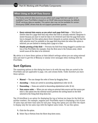 • Query external data source as you select each page field item — Tells Excel to
retrieve data for a page field item only when that item is actually selected. Response is
slower because you have to wait for data to be retrieved each time the page field selec-
tion is changed, but this option places fewer demands on system memory. Note that the
(All) selection won’t be available in the page field drop-down list when this option is
selected; you are limited to viewing data a page at a time.
• Disable pivoting of this field — Prevents the field from being dragged to another sec-
tion of the PivotTable (for example, from the Row area to the Column area), which
would cause all the data to be retrieved.
My advice is to leave these options at their default settings unless you are using external
data and start to get Out of Memory or similar error messages when working with the
PivotTable.
Sort Options
The remaining options in this dialog box have to do with the way data are sorted in the
PivotTable and are applicable to page, row, and column fields. Under AutoSort you have
these options:
• Manual — You can change the order of items by dragging them.
• Ascending — Items are sorted in ascending alphabetical order (A–Z).
• Descending — Items are sorted in descending alphabetical order (Z–A).
• Data source order — When you are using an external data source and the source per-
mits it, this option lets the external source perform the sorting based on the field
selected in the Using field drop-down list.
Top 10 AutoShow is an option for displaying the top or bottom ten items for the field (or
another number). For example, suppose your PivotTable report is displaying a list of your
35 sales reps and their total sales for last year. Using this option you can filter the report
to display only the ten sales reps with the highest sales totals. To use this option:
1. Click the On option.
2. Select Top or Bottom from the Show drop-down menu.
Part IV: Working with PivotTable Components
104
The Query external data source as you select each page field item option is not
available if your PivotTable is based on an OLAP data source because, by default,
OLAP retrieves data as needed. This option also may not be available for certain
third-party ODBC drivers that do not support parameter queries.
When Using an OLAP Data Source
 