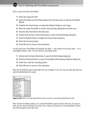 First, create the basic PivotTable:
1. Select the range A2:F120.
2. Select PivotTable and PivotChart Report from the Data menu to start the PivotTable
Wizard.
3. Complete the wizard steps, accepting the default settings at each stage.
4. When the blank PivotTable is created, drop the Sales Rep field in the Row area.
5. Drop the Sale Total field in the Data area.
6. Double-click the Sum of Sale Total button to open the Field Settings dialog box.
7. Click the Number button to display the Format Cells dialog box.
8. Select the Currency format.
9. Click OK twice to return to the worksheet.
At this point your PivotTable will display the data — the names of the sales reps — in a
seemingly random order. To sort them in ascending order:
1. Double-click the Sales Rep button to open the Field Settings dialog box.
2. Click the Advanced button to open the PivotTable Field Advanced Options dialog box.
3. Under Sort, click the Ascending option.
4. Click OK twice to return to the worksheet.
Now the PivotTable report looks like the one in Figure 4-34. You can see that the data are
sorted alphabetically by name.
Figure 4-34: After the Sales Rep field has been sorted in ascending alphabetical order.
Now try the AutoShow option. In a small PivotTable report such as this one, it’s easy to
pick out the top (or bottom) few items, but if there are dozens or even hundreds of rows,
you will be glad to have this tool.
Part IV: Working with PivotTable Components
106
 