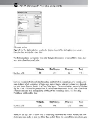 Figure 4-36: The Options button toggles the display of part of the dialog box when you are
changing field settings for a data field.
The following table shows some raw data that give the number of each of three items that
were sold, plus the overall total.
Widgets Doohickeys Dinguses Total
Number sold 55 24 66 145
Suppose you are not interested in the actual number but in percentages. For example, you
want to know what percentage of items sold were widgets, what percentage were doohick-
eys, and so on. You can do this in a PivotTable report. The result is that, instead of display-
ing the value 55 in the Widgets column, Excel divides that number by 145 (the value in the
Total column) and then multiplies by 100 to get the percentage value. The resulting
PivotTable will look like this:
Widgets Doohickeys Dinguses Total
Number sold 38% 17% 46% 100%
When you set up a field to show data as something other than the default Normal, the first
choice you must make is from the Show data as list. Then, for some of these selections, you
Advanced options
Part IV: Working with PivotTable Components
108
 