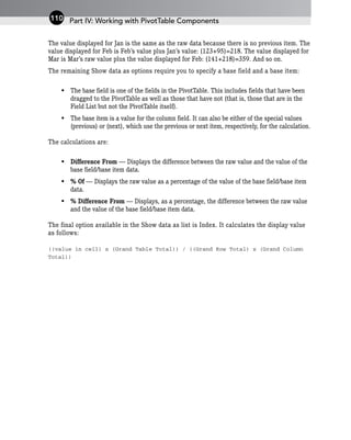 The value displayed for Jan is the same as the raw data because there is no previous item. The
value displayed for Feb is Feb’s value plus Jan’s value: (123+95)=218. The value displayed for
Mar is Mar’s raw value plus the value displayed for Feb: (141+218)=359. And so on.
The remaining Show data as options require you to specify a base field and a base item:
• The base field is one of the fields in the PivotTable. This includes fields that have been
dragged to the PivotTable as well as those that have not (that is, those that are in the
Field List but not the PivotTable itself).
• The base item is a value for the column field. It can also be either of the special values
(previous) or (next), which use the previous or next item, respectively, for the calculation.
The calculations are:
• Difference From — Displays the difference between the raw value and the value of the
base field/base item data.
• % Of — Displays the raw value as a percentage of the value of the base field/base item
data.
• % Difference From — Displays, as a percentage, the difference between the raw value
and the value of the base field/base item data.
The final option available in the Show data as list is Index. It calculates the display value
as follows:
((value in cell) x (Grand Table Total)) / ((Grand Row Total) x (Grand Column
Total))
Part IV: Working with PivotTable Components
110
 