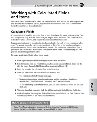 Working with Calculated Fields
and Items
Calculated fields and calculated items are often confused with each other, and for good rea-
son. Not only are the names similar, they are similar in concept. You need to understand
the differences to use them effectively.
Calculated Fields
A calculated field acts like any other field in your PivotTable. Its name appears in the Field
List and you can drag it to the PivotTable just as you would any other field. It exists only
in the PivotTable, however, and only for the duration of the PivotTable.
Suppose your data source contains the total annual sales for each of your company’s sales
reps. The annual bonus for each rep is calculated as 2% of his or her total annual sales,
but the data source doesn’t contain the bonus amount. You can create a calculated field in
your PivotTable to do this. It calculates total annual sales times 2% for each rep and lets
you use this field in your PivotTable.
To create a calculated field, follow these steps:
1. Click anywhere in the PivotTable report to make sure it is active.
2. Select Formulas from the PivotTable menu; then select Calculated Field. Excel will dis-
play the Insert Calculated Field dialog box, as shown in Figure 5-1.
3. Enter the name for the calculated field in the Name box.
4. Enter the formula for the calculation in the Formula box:
• The formula must start with an equal sign.
• It can contain numbers, parentheses in pairs, and the operators + (addition), -
(subtraction), * (multiplication), / (division), and ^ (exponentiation).
• To add an existing field to the formula, click the field name in the Fields list and then
click Add.
5. When the formula is complete, click the Add button to add the field to the Fields list.
6. Click OK to close the dialog box. The field will now be included in the Field List and also
automatically added to the PivotTable’s Data area.
Tip 42: Working with Calculated Fields and Items 113
Part
V
If your PivotTable is based on an external Online Analytical Processing (OLAP) data
source, you will not be able to create calculated fields or items.
OLAP? Sorry, No Formulas for You
 