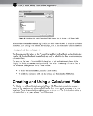Figure 5-1: You use the Insert Calculated Field dialog box to define a calculated field.
A calculated field can be based on any fields in the data source as well as on other calculated
fields that have already been defined. For example, look at this formula for a calculated field:
=(ProductTotal+ServiceTotal)*.1
The formula adds the values in the ProductTotal and ServiceTotal fields and multiplies the
sum by 0.1. ProductTotal and ServiceTotal can each be a field in the data source or another
calculated field.
You also use the Insert Calculated Field dialog box to add and delete calculated fields.
Display the dialog box as described previously; then select an existing calculated field in
the Name box. Then perform one of these actions:
• To delete the calculated field, click the Delete button.
• To modify the calculated field, edit the formula and then click the Add button.
Creating and Using a Calculated Field
For this tip you will use the data shown in Figure 5-2. These data contain the measure-
ments of the maximum and minimum heights of a river over a week, as measured at two
locations. These data are in the workbook RiverHeights.xls. The first step in creating a
calculated field is to create a basic PivotTable report.
Part V: More About PivotTable Components
114
 