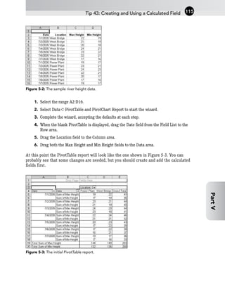 Figure 5-2: The sample river height data.
1. Select the range A2:D16.
2. Select Data ➪ PivotTable and PivotChart Report to start the wizard.
3. Complete the wizard, accepting the defaults at each step.
4. When the blank PivotTable is displayed, drag the Date field from the Field List to the
Row area.
5. Drag the Location field to the Column area.
6. Drag both the Max Height and Min Height fields to the Data area.
At this point the PivotTable report will look like the one shown in Figure 5-3. You can
probably see that some changes are needed, but you should create and add the calculated
fields first.
Figure 5-3: The initial PivotTable report.
Tip 43: Creating and Using a Calculated Field 115
Part
V
 