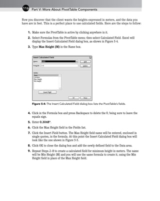 Now you discover that the client wants the heights expressed in meters, and the data you
have are in feet. This is a perfect place to use calculated fields. Here are the steps to follow:
1. Make sure the PivotTable is active by clicking anywhere in it.
2. Select Formulas from the PivotTable menu; then select Calculated Field. Excel will
display the Insert Calculated Field dialog box, as shown in Figure 5-4.
3. Type Max Height (M) in the Name box.
Figure 5-4: The Insert Calculated Field dialog box lists the PivotTable’s fields.
4. Click in the Formula box and press Backspace to delete the 0, being sure to leave the
equals sign.
5. Enter 0.3048*.
6. Click the Max Height field in the Fields list.
7. Click the Insert Field button. The Max Height field name will be entered, enclosed in
single quotes, in the formula. At this point the Insert Calculated Field dialog box will
look like the one shown in Figure 5-5.
8. Click OK to close the dialog box and add the newly defined field to the Data area.
9. Repeat Steps 2–8 to create a calculated field for minimum height in meters. The name
will be Min Height (M) and you will use the same formula to create it, using the Min
Height field in place of the Max Height field.
Part V: More About PivotTable Components
116
 