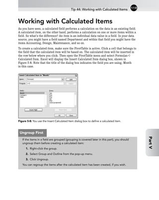 Working with Calculated Items
As you have seen, a calculated field performs a calculation on the data in an existing field.
A calculated item, on the other hand, performs a calculation on one or more items within a
field. So what’s the difference? An item is an individual data value in a field. In your data
source, you might have a field named Department and within that field you might have the
items Accounting, Design, Maintenance, and so on.
To create a calculated item, make sure the PivotTable is active. Click a cell that belongs to
the field that the calculated item will be based on. The calculated item will be inserted in
the row below where you click. Then open the PivotTable menu and select Formulas ➪
Calculated Item. Excel will display the Insert Calculated Item dialog box, shown in
Figure 5-8. Note that the title of the dialog box indicates the field you are using, Month
in this case.
Figure 5-8: You use the Insert Calculated Item dialog box to define a calculated item.
Tip 44: Working with Calculated Items 119
Part
V
If the items in a field are grouped (grouping is covered later in this part), you should
ungroup them before creating a calculated item:
1. Right-click the group.
2. Select Group and Outline from the pop-up menu.
3. Click Ungroup.
You can regroup the items after the calculated item has been created, if you wish.
Ungroup First
 