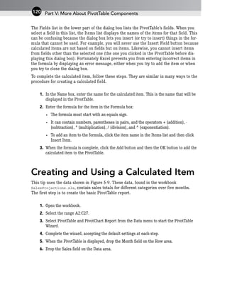 The Fields list in the lower part of the dialog box lists the PivotTable’s fields. When you
select a field in this list, the Items list displays the names of the items for that field. This
can be confusing because the dialog box lets you insert (or try to insert) things in the for-
mula that cannot be used. For example, you will never use the Insert Field button because
calculated items are not based on fields but on items. Likewise, you cannot insert items
from fields other than the selected one (the one you clicked in the PivotTable before dis-
playing this dialog box). Fortunately Excel prevents you from entering incorrect items in
the formula by displaying an error message, either when you try to add the item or when
you try to close the dialog box.
To complete the calculated item, follow these steps. They are similar in many ways to the
procedure for creating a calculated field.
1. In the Name box, enter the name for the calculated item. This is the name that will be
displayed in the PivotTable.
2. Enter the formula for the item in the Formula box:
• The formula must start with an equals sign.
• It can contain numbers, parentheses in pairs, and the operators + (addition), -
(subtraction), * (multiplication), / (division), and ^ (exponentiation).
• To add an item to the formula, click the item name in the Items list and then click
Insert Item.
3. When the formula is complete, click the Add button and then the OK button to add the
calculated item to the PivotTable.
Creating and Using a Calculated Item
This tip uses the data shown in Figure 5-9. These data, found in the workbook
SalesProjections.xls, contain sales totals for different categories over five months.
The first step is to create the basic PivotTable report.
1. Open the workbook.
2. Select the range A2:C27.
3. Select PivotTable and PivotChart Report from the Data menu to start the PivotTable
Wizard.
4. Complete the wizard, accepting the default settings at each step.
5. When the PivotTable is displayed, drop the Month field on the Row area.
6. Drop the Sales field on the Data area.
Part V: More About PivotTable Components
120
 