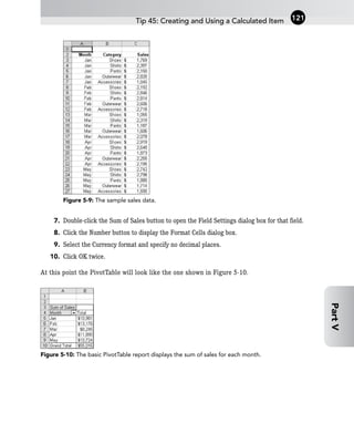 Figure 5-9: The sample sales data.
7. Double-click the Sum of Sales button to open the Field Settings dialog box for that field.
8. Click the Number button to display the Format Cells dialog box.
9. Select the Currency format and specify no decimal places.
10. Click OK twice.
At this point the PivotTable will look like the one shown in Figure 5-10.
Figure 5-10: The basic PivotTable report displays the sum of sales for each month.
Tip 45: Creating and Using a Calculated Item 121
Part
V
 