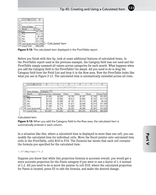 Figure 5-12: The calculated item displayed in the PivotTable report.
Before you finish with this tip, look at some additional features of calculated items. In
the PivotTable report used in the previous example, the Category field was not used and the
PivotTable simply summed all values across categories for each month. What happens when
you add the Category field to the PivotTable? Go ahead. All you need to do is drag the
Category field from the Field List and drop it in the Row area. Now the PivotTable looks like
what you see in Figure 5-13. The calculated item is automatically extended across all rows.
Figure 5-13: When you add the Category field to the Row area, the calculated item is
automatically entered in each column.
In a situation like this, where a calculated item is displayed in more than one cell, you can
modify the calculated item for individual cells. Move the Excel pointer onto calculated item
cells in the PivotTable, cells B10 to F10. The Formula bar shows that each cell contains
the formula you specified for the calculated item:
=.5*(May+Apr)*1.2
Suppose you know that while this projection formula is accurate overall, you would get a
more accurate projection for the Pants category if you were to use a factor of 1.4 instead
of 1.2. All you need to do is move the pointer to cell D10, where the calculated projection
for Pants is located, press F2 to edit the formula, and make the desired change.
Calculated item
Calculated item
Tip 45: Creating and Using a Calculated Item 123
Part
V
 