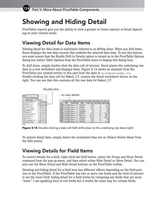 Showing and Hiding Detail
PivotTable reports give you the ability to view a greater or lesser amount of detail depend-
ing on your current needs.
Viewing Detail for Data Items
Viewing detail for data items is sometimes referred to as drilling down. When you drill down,
Excel displays the raw data records that underlie the selected data item. To use this feature,
you must ensure that the Enable Drill to Details option is turned on in the PivotTable Options
dialog box (select Table Options from the PivotTable menu to display this dialog box).
To drill down, simply double-click the data cell of interest. Excel places the underlying raw
data in a new worksheet and displays them. Figure 5-14 shows an example from the
PivotTable you created earlier in this part from the data in SalesBySalesRep.xls.
Double-clicking the data cell for Baker, J.T. creates the detail worksheet shown on the
right. You can see that this contains all the raw data for Baker, J.T.
Figure 5-14: Double-clicking a data cell (left) drills down to the underlying raw data (right).
To remove detail data, simply delete the worksheet they are on (Select Delete Sheet from
the Edit menu).
Viewing Details for Field Items
To control details for a field, right-click the field button, select the Group and Show Detail
command from the pop-up menu, and then select either Hide Detail or Show Detail. You can
also use the Show Detail and Hide Detail buttons on the PivotTable toolbar.
Showing and hiding detail for a field item has different effects depending on the field posi-
tion in the PivotTable. If the PivotTable has two or more row fields and the field of interest
is not the inner field, hiding detail for a field works by collapsing any fields that are more
“inner.” I am speaking here of row fields but it works the same way for column fields.
…to view details
Double-click…
Part V: More About PivotTable Components
124
 