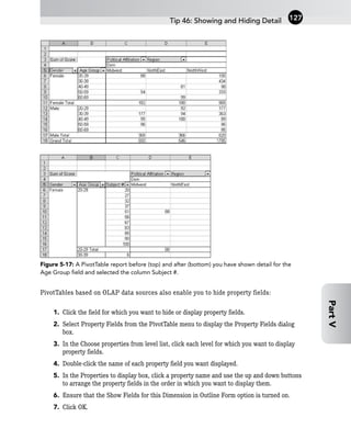 Figure 5-17: A PivotTable report before (top) and after (bottom) you have shown detail for the
Age Group field and selected the column Subject #.
PivotTables based on OLAP data sources also enable you to hide property fields:
1. Click the field for which you want to hide or display property fields.
2. Select Property Fields from the PivotTable menu to display the Property Fields dialog
box.
3. In the Choose properties from level list, click each level for which you want to display
property fields.
4. Double-click the name of each property field you want displayed.
5. In the Properties to display box, click a property name and use the up and down buttons
to arrange the property fields in the order in which you want to display them.
6. Ensure that the Show Fields for this Dimension in Outline Form option is turned on.
7. Click OK.
Tip 46: Showing and Hiding Detail 127
Part
V
 